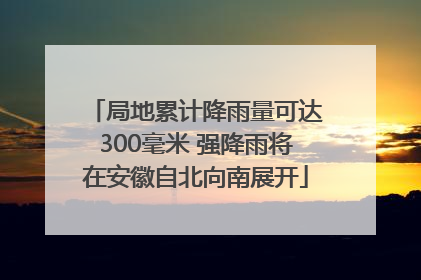 局地累计降雨量可达300毫米 强降雨将在安徽自北向南展开