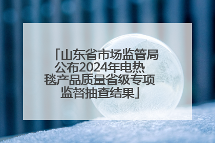山东省市场监管局公布2024年电热毯产品质量省级专项监督抽查结果
