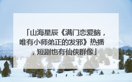 山海星辰《满门恋爱脑，唯有小师弟正的发邪》热播，短剧也有仙侠群像