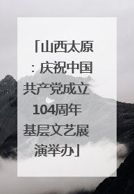 山西太原：庆祝中国共产党成立104周年基层文艺展演举办