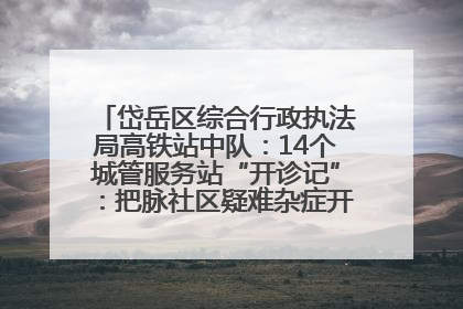 岱岳区综合行政执法局高铁站中队：14个城管服务站“开诊记”：把脉社区疑难杂症开出治理良方