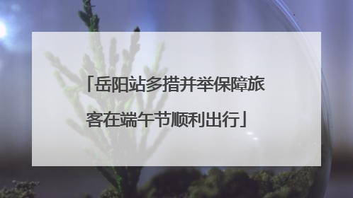 岳阳站多措并举保障旅客在端午节顺利出行