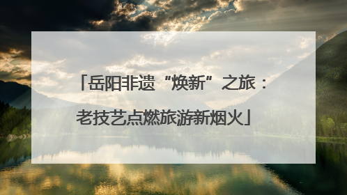 岳阳非遗“焕新”之旅：老技艺点燃旅游新烟火