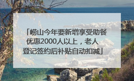 崂山今年要新增享受助餐优惠2000人以上，老人登记签约后补贴自动扣减