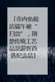 市内免税店端午被“扫货”，荆楚传统工艺品是游客首选纪念品