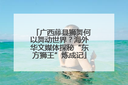 广西藤县狮舞何以舞动世界？海外华文媒体探秘“东方狮王”炼成记