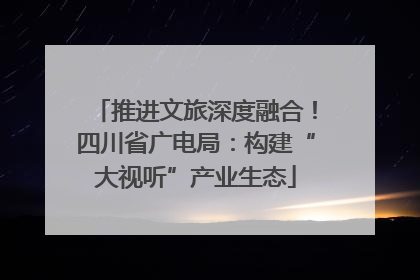 推进文旅深度融合！四川省广电局：构建“大视听”产业生态