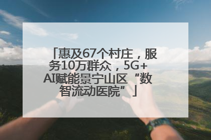 惠及67个村庄，服务10万群众，5G+AI赋能景宁山区“数智流动医院”