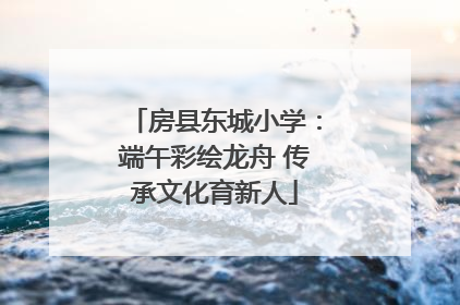 房县东城小学：端午彩绘龙舟 传承文化育新人