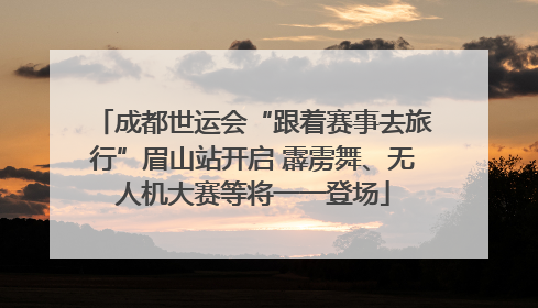 成都世运会“跟着赛事去旅行”眉山站开启 霹雳舞、无人机大赛等将一一登场