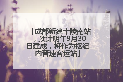 成都新建十陵南站，预计明年9月30日建成，将作为枢纽内普速客运站