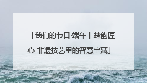 我们的节日·端午丨楚韵匠心 非遗技艺里的智慧宝藏