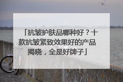 抗皱护肤品哪种好？十款抗皱紧致效果好的产品揭晓，全是好牌子