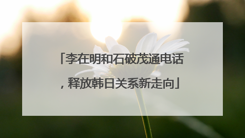李在明和石破茂通电话，释放韩日关系新走向