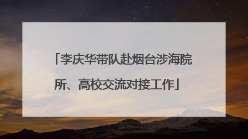李庆华带队赴烟台涉海院所、高校交流对接工作