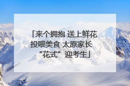 来个拥抱 送上鲜花 投喂美食 太原家长“花式”迎考生