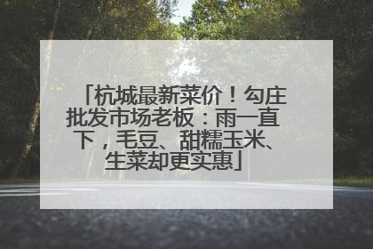 杭城最新菜价！勾庄批发市场老板：雨一直下，毛豆、甜糯玉米、生菜却更实惠