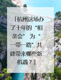 杭州这场办了十年的“相亲会” 为“一带一路”共建带来哪些新机遇？