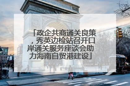 政企共商通关良策，秀英边检站召开口岸通关服务座谈会助力海南自贸港建设