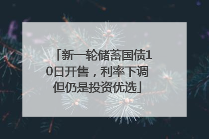 新一轮储蓄国债10日开售，利率下调但仍是投资优选