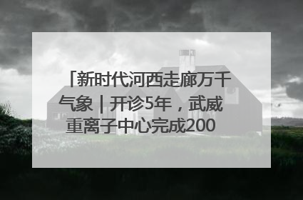 新时代河西走廊万千气象｜开诊5年，武威重离子中心完成2000余例患者治疗