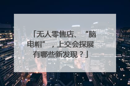 无人零售店、“脑电帽”，上交会探展有哪些新发现？