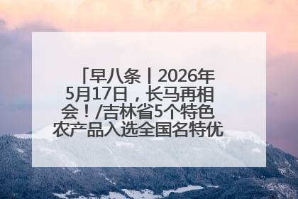 早八条丨2026年5月17日，长马再相会！/吉林省5个特色农产品入选全国名特优新农产品名录