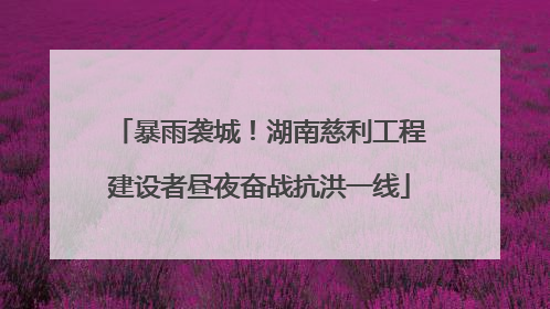 暴雨袭城！湖南慈利工程建设者昼夜奋战抗洪一线