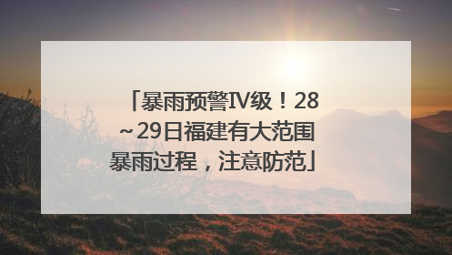 暴雨预警Ⅳ级！28～29日福建有大范围暴雨过程，注意防范