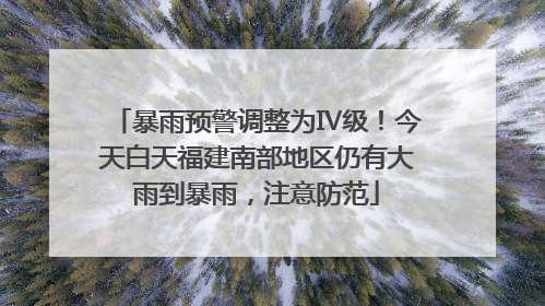 暴雨预警调整为Ⅳ级！今天白天福建南部地区仍有大雨到暴雨，注意防范
