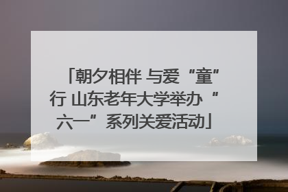朝夕相伴 与爱“童”行 山东老年大学举办“六一”系列关爱活动