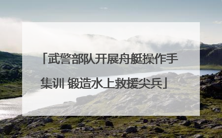 武警部队开展舟艇操作手集训 锻造水上救援尖兵