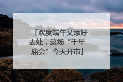 欢度端午又添好去处，这场“千年庙会”今天开市