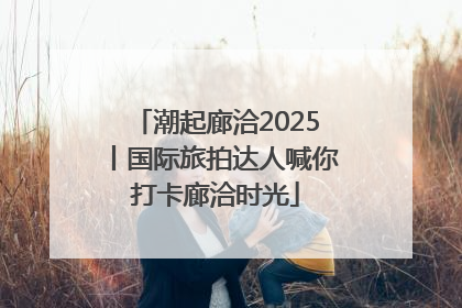 潮起廊洽2025丨国际旅拍达人喊你打卡廊洽时光