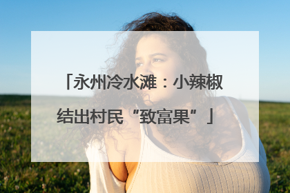 永州冷水滩：小辣椒结出村民“致富果”