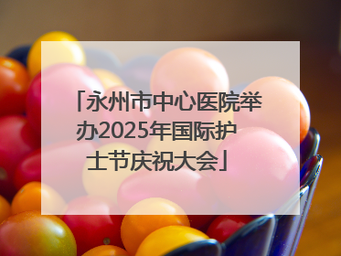 永州市中心医院举办2025年国际护士节庆祝大会