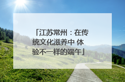 江苏常州：在传统文化滋养中 体验不一样的端午