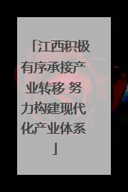 江西积极有序承接产业转移 努力构建现代化产业体系