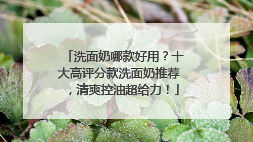 洗面奶哪款好用？十大高评分款洗面奶推荐，清爽控油超给力！