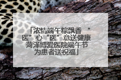 浓情端午粽飘香 “医”心“医”意送健康 菏泽博爱医院端午节为患者送祝福
