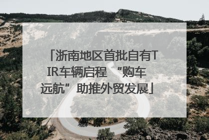 浙南地区首批自有TIR车辆启程 “购车远航”助推外贸发展