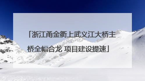浙江甬金衢上武义江大桥主桥全幅合龙 项目建设提速