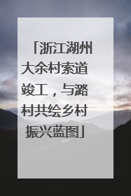 浙江湖州大余村索道竣工，与潞村共绘乡村振兴蓝图