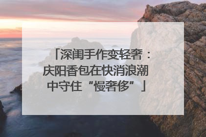深闺手作变轻奢：庆阳香包在快消浪潮中守住“慢奢侈”