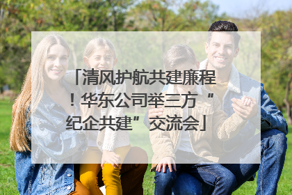 清风护航共建廉程！华东公司举三方“纪企共建”交流会