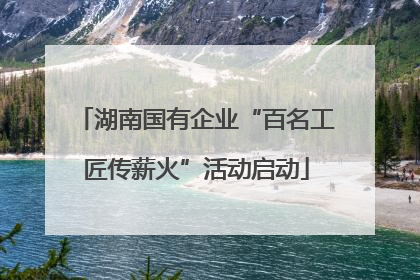 湖南国有企业“百名工匠传薪火”活动启动