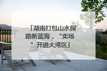 湖南打包山水探路新蓝海，“卖场”开进大湾区