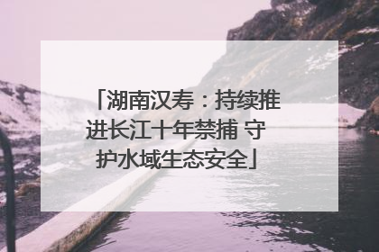 湖南汉寿：持续推进长江十年禁捕 守护水域生态安全