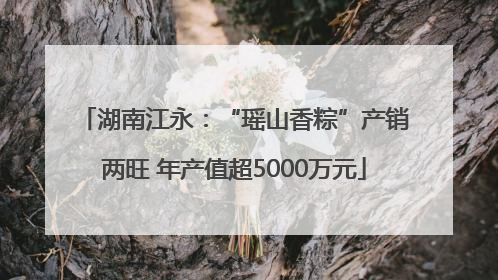 湖南江永：“瑶山香粽”产销两旺 年产值超5000万元