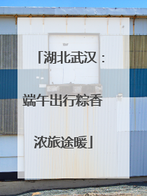 湖北武汉：端午出行粽香浓旅途暖
